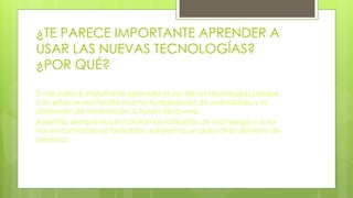 ¿TE PARECE IMPORTANTE APRENDER A
USAR LAS NUEVAS TECNOLOGÍAS?
¿POR QUÉ?
Si me parece importante aprender el uso de las tecnologías porque
con estas se nos facilita mucho la realización de actividades y la
obtención de información a través de la web.
Además, siempre nos encontramos rodeados de tecnología y si no
nos encontramos actualizados, estaremos un paso atrás del resto de
personas.
 