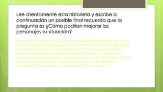 Lee atentamente esta historieta y escribe a
continuación un posible final recuerda que la
pregunta es ¿Cómo podrían mejorar los
personajes su situación?
Como de costumbre, en la vía de la Universidad del Atlántico, se ha
vuelto caótico trasladarse por los constantes vehículos que allí pasan
y accidente de transito que trascurren. Por lo que la comunidad
Atlanticense se encuentra preocupada. Por ello, se pretenden
solucionar el problema tras numerosos cambios de la señalización del
cruce, siempre pensaron que era trabajo de la autoridades
competentes y que ellos ya no podrán hacer nada más…
 