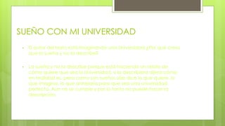 SUEÑO CON MI UNIVERSIDAD
• El autor del texto está imaginando una Universidad ¿Por qué crees
que la sueña y no la describe?
• La sueña y no la describe porque está haciendo un relato de
cómo quiere que sea la Universidad, si la describiera dijera cómo
en realidad es, pero como son sueños sólo dice lo que quiere, lo
que imagina, lo que anhelaría para que sea una universidad
perfecta. Aún no se cumple y por lo tanto no puede hacer la
descripción.
 