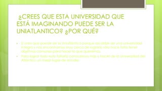 ¿CREES QUE ESTA UNIVERSIDAD QUE
ESTÁ IMAGINANDO PUEDE SER LA
UNIATLANTICO? ¿POR QUÉ?
• Si creo que puede ser la Uniatlántico porque así debe ser una universidad
íntegra y nos encontramos muy cerca de lograrlo sólo hace falta tener
objetivos comunes para hacer lo que queremos.
• Para lograr todo esto faltaría conocernos más y hacer de la Universidad del
Atlántico un mejor lugar de estudio.
 