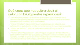 Qué crees que nos quiera decir el
autor con las siguientes expresiones?:
• ''Sentirla como propia'‘: el autor nos quiere decir que cuidemos de la
universidad, que la queramos y la preservemos como si fuera de nosotros,
asistamos a los eventos y a las actividades.
• ''Vivir la intimidad'‘: aprovechar la universidad, que ir a ella sea una
satisfacción y que al estar en ella nos sintamos como en un lugar conocido.
• ‘’Gozar del silencio’’: disfrutar de la naturaleza que hay en la UA y
convivirla.
• ‘’Vivir los diferentes espacios’’: actuar según el lugar en donde estemos y
aprovechar cada uno de los lugares que nos ofrece la universidad, así por
ejemplo, cuando estemos en el salón debemos concentrarnos a estudiar y
cuando estemos en actividades, disfrutar de éstas.
 