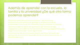 Además de aprender con la escuela, la
familia y la universidad ¿De qué otra forma
podemos aprender?
Podemos aprender por nosotros mismos, haciendo una
retroalimentación yendo por ejemplo a la biblioteca de la
universidad o a las salas de informática para aprender en internet.
También podemos aprender por medio de nuestros amigos
dialogando sobre distintos temas e intercambiando argumentos para
llegar a una conclusión sobre algún tema.
Constantemente estamos aprendiendo de todas las cosas, por
ejemplo al ver noticias o aprendiendo de un error cometido en un
determinado caso.
 