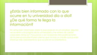 ¿Estás bien informado con lo que
ocurre en tu universidad día a día?
¿De qué forma te llega la
información?
No estoy bien informado sobre lo que pasa en la universidad, algunas
veces entro a la página de la universidad y me entero de ciertas
cosas pero éstas son muy pocas o en ocasiones miro publicaciones
de la prensa estudiantil pero pienso que no hay un medio que pueda
informar más claramente lo que ocurre en la Uniatlántico.
 