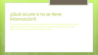 ¿Qué ocurre si no se tiene
información?
Si no se tiene información o no tenemos suficiente información somos
personas fácilmente manipulables y además nos perderemos de
algunos eventos importantes que ocurran.
 