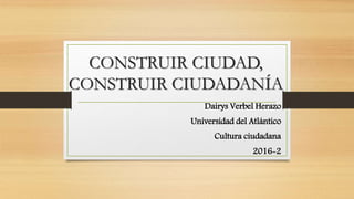 CONSTRUIR CIUDAD,
CONSTRUIR CIUDADANÍA
Dairys Verbel Herazo
Universidad del Atlántico
Cultura ciudadana
2016-2
 