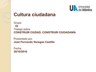 Cultura ciudadana
Grupo:
52
Trabajo sobre:
CONSTRUIR CIUDAD, CONSTRUIR CIUDADANÍA
Presentado por:
José Fernando Vanegas Castillo
Fecha:
30/10/2016
 