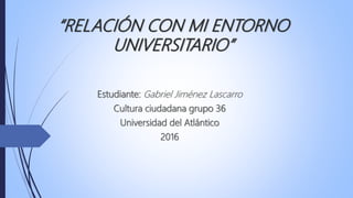 “RELACIÓN CON MI ENTORNO
UNIVERSITARIO”
Estudiante: Gabriel Jiménez Lascarro
Cultura ciudadana grupo 36
Universidad del Atlántico
2016
 