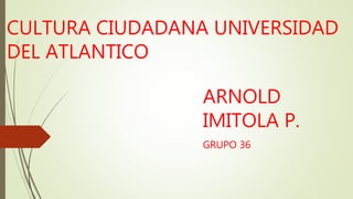 CULTURA CIUDADANA UNIVERSIDAD
DEL ATLANTICO
ARNOLD
IMITOLA P.
GRUPO 36
 