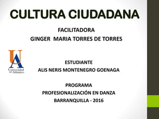 CULTURA CIUDADANA
FACILITADORA
GINGER MARIA TORRES DE TORRES
ESTUDIANTE
ALIS NERIS MONTENEGRO GOENAGA
PROGRAMA
PROFESIONALIZACIÓN EN DANZA
BARRANQUILLA - 2016
 