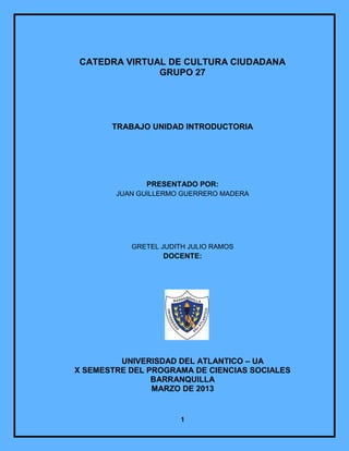 CATEDRA VIRTUAL DE CULTURA CIUDADANA
              GRUPO 27




       TRABAJO UNIDAD INTRODUCTORIA




              PRESENTADO POR:
        JUAN GUILLERMO GUERRERO MADERA




           GRETEL JUDITH JULIO RAMOS
                  DOCENTE:




         UNIVERISDAD DEL ATLANTICO – UA
X SEMESTRE DEL PROGRAMA DE CIENCIAS SOCIALES
                BARRANQUILLA
                MARZO DE 2013


                       1
 