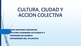 CULTURA, CIUDAD Y
ACCION COLECTIVA
EDER MARTINEZ CERVANTES
CULTURA CIUDADANA ACTIVIDAD N°1
PROGRAMA DE QUIMICA
UNIVERSIDAD DEL ATLANTICO
 