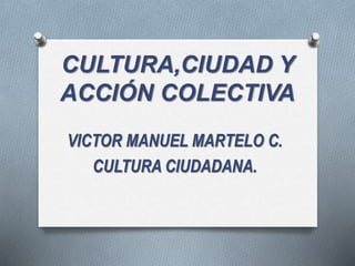CULTURA,CIUDAD Y
ACCIÓN COLECTIVA
VICTOR MANUEL MARTELO C.
CULTURA CIUDADANA.
 