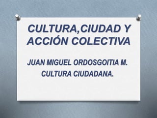 CULTURA,CIUDAD Y
ACCIÓN COLECTIVA
JUAN MIGUEL ORDOSGOITIA M.
CULTURA CIUDADANA.
 