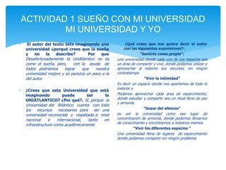 ACTIVIDAD 1 SUEÑO CON MI UNIVERSIDAD 
MI UNIVERSIDAD Y YO 
 El autor del texto esta imaginando una 
universidad ¿porqué crees que la sueña 
y no la describe? Por que 
Desafortunadamente la UniAtlantico no es 
como el sueña, pero, con la ayuda de 
todos podríamos lograr que nuestra 
universidad mejore y se parezca un poco a la 
del autor. 
 ¿Crees que esta Universidad que está 
imaginando puede ser la 
UNIATLANTICO? ¿Por qué?. Sí, porque la 
Universidad del Atlántico cuenta con todo 
los recursos necesarios para ser una 
universidad reconocida y respetada a nivel 
nacional e internacional, tanto en 
infraestructura como académicamente 
 ¿Qué crees que nos quiere decir el autor 
con las siguientes expresiones?: 
“Sentirla como propia”: 
una universidad donde cada uno de sus espacios sea 
un área de compartir y vivir, donde podamos utilizar y 
aprovechar al máximo sus recursos, sin ningún 
contratiempo 
“Vivir la intimidad” 
Es decir un espacio donde nos apartemos de todo lo 
exterior y 
Podamos aprovechar cada área de esparcimiento, 
donde estudiar y compartir sea un ritual lleno de paz 
y armonía. 
“Gozar del silencio” 
es ver la universidad como ese lugar de 
concentración de armonía, donde podemos llenarnos 
de conocimiento y encontrarnos a nosotros mismos 
“Vivir los diferentes espacios ” 
Una universidad llena de lugares de esparcimiento 
donde podamos compartir sin ningún problema 
 