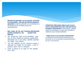  Además de aprender con la escuela, la familia, 
la universidad…¿De qué otra forma podemos 
aprender? podemos aprender con la socializacion y 
la interaccion con el medio en que nos 
desenvolvemos. 
 Que cosas de las que hacemos diariamente 
puedes enseñarle a los demás? Cita 
algunas. 
 leer noticias que salen en los periódicos, para 
que de esta manera las persona puedan estar 
informadas de lo que pasa y también aprender 
del habito de la lectura. 
 ser más solidarios con los ancianos mujeres y 
niños que se montan en los buses , a dar el 
puesto a quien más lo necesitan 
 Echar la basura en su lugar no tirar papales 
en la calle. 
 ¿Estás bien informada sobre lo que ocurre 
con tu universidad día a día? ¿De qué forma 
te llega la información? virtualmente , siempre 
estoy muy pendiente a revisar que actividad se 
realizara o que noticias publicaran. 
 “¿Qué ocurre si no se tiene información? 
sin saber que acontecimiento importantes se 
presentan en la universidad nos perjudicariamos 
de una u otra manera. 
 