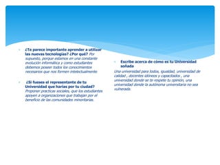  ¿Te parece importante aprender a utilizar 
las nuevas tecnologías? ¿Por qué? Por 
supuesto, porque estamos en una constante 
evolución informática y como estudiantes 
debemos poseer todos los conocimientos 
necesarios que nos formen intelectualmente. 
 ¿Si fueses el representante de tu 
Universidad que harías por tu ciudad? 
Proponer practicas sociales, que los estudiantes 
apoyen a organizaciones que trabajan por el 
beneficio de las comunidades minoritarias. 
 Escribe acerca de cómo es tu Universidad 
soñada 
Una universidad para todos, igualdad, universidad de 
calidad , docentes idóneos y capacitados , una 
universidad donde se te respete tu opinión, una 
universidad donde la autónoma universitaria no sea 
vulnerada. 
 