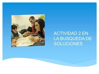 ACTIVIDAD 2 EN 
LA BUSQUEDA DE 
SOLUCIONES 
 