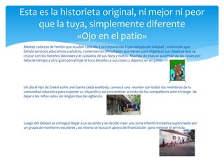 Esta es la historieta original, ni mejor ni peor 
que la tuya, simplemente diferente 
«Ojo en el patio» 
Madres cabezas de familia que acuden cada día a la Corporación Especializada de Soledad , institución que 
brinda servicios educativos a adultos, comentan las dificultades que tienen para organizar sus clases ya que se 
cruzan con los horarios laborales y el cuidados de sus hijos y nietos. Muchas de ellas se ausentan de las clases por 
falta de tiempo y otro gran porcentaje le toca llevarlos a sus clases y dejarlos en en patio. 
Un día el hijo de Gretel sufre una fuerte caída exaltada, convoca una reunión con todos los miembros de la 
comunidad educativa para exponer su situación y así concientizar al resto de los compañeros ante el riesgo de 
dejar a los niños solos sin ningún tipo de vigilancia. 
Luego del debate se consigue llegar a un acuerdo y se decide crear una zona infantil recreativa supervisada por 
un grupo de monitores escolares , así mismo se busca el apoyo de financiación para mejorar el servicio. 
 