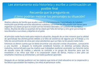 Lee atentamente esta historieta y escribe a continuación un 
posible final 
Recuerda que la pregunta es 
¿Cómo podrían mejorar los personajes su situación? 
Madres cabezas de familia que acuden cada día a la Corporación Especializada de Soledad , 
institución que brinda servicios educativos a adultos, comentan las dificultades que tienen para 
organizar sus clases ya que se cruzan con los horarios laborales y el cuidados de sus hijos y 
nietos. Muchas de ellas se ausentan de las clases por falta de tiempo y otro gran porcentaje le 
toca llevarlos a sus clases y dejarlos en el patio 
Al principio nadie hacia nada para mejora la situación, después de un mes notaron que la calidad 
de aprendizaje iba disminuyendo debido a la falta de asistencia de algunas por el trabajo y a la 
falta de concentración de otras por estar pendientes que sus hijos no les pasara nada malo . 
Entonces se dieron cuenta que se debía encontrar una solución a estas situaciones , convocaron 
a una reunión y después la institución estableció horarios en distintas jornadas (diurna, 
matutina, nocturna) para que las madres que trabajaban pudieran acomodar sus horarios tanto 
de estudio como de trabajo y además se contrato a un grupo de docentes para que les 
enseñaran a los niños que iban a la corporación clases de danza, música o arte para así 
enseñarles mientras se entretenían y así todos pudieran aprender. 
Después de un tiempo pudieron ver las mejores que tenia el nivel educativo en la corporación y 
los felices que estaban lasmadres y los niños al pertenecer a ella. 
 