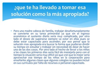 ¿que te ha llevado a tomar esa 
solución como la más apropiada? 
 Para una madre cabeza de familia, trabajar desafortunadamente 
se convierte en su tarea primordial ya que sin el ingreso 
económico el sustento diario seria muy complicado, por otro 
lado el deseo de superarse siempre va estar en ellas pues se 
debe estar capacitado para ascender; por eso pensé que la 
solución mas apropiada era buscar la forma que pudieran dividir 
su tiempo en estudiar y trabajar sin necesidad de dejar de hacer 
una de las dos cosas. Por otro lado el hecho de llevar a los niños 
a las clases los primeros días seria fácil de manejarlo pero con el 
tiempo la situación seria muy difícil así que creí que lo mejor seria 
aprovechar ese tiempo de los niños en la corporación para 
enseñarles algunas clases que algunos colegios no pueden incluir 
en sus currículos por falta de recursos o personal capacitado. 
 