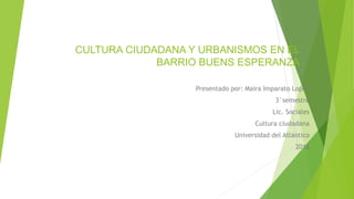 CULTURA CIUDADANA Y URBANISMOS EN EL
BARRIO BUENS ESPERANZA
Presentado por: Maira Imparato Lopez
3°semestre
Lic. Sociales
Cultura ciudadana
Universidad del Atlántico
2016
 