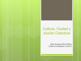 Cultura, Ciudad y
Acción Colectiva
Eder Enrique Silva Pérez
Cultura Ciudadana, 2015-2
 
