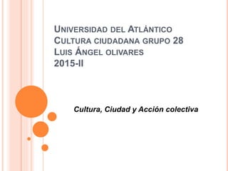 UNIVERSIDAD DEL ATLÁNTICO
CULTURA CIUDADANA GRUPO 28
LUIS ÁNGEL OLIVARES
2015-II
Cultura, Ciudad y Acción colectiva
 