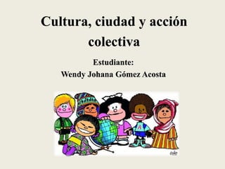 Cultura, ciudad y acción
colectiva
Estudiante:
Wendy Johana Gómez Acosta
 