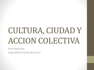 CULTURA, CIUDAD Y
ACCION COLECTIVA
Presentado Por:
Jorge Alfonso García de la Cruz
 