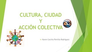 CULTURA, CIUDAD
Y
ACCIÓN COLECTIVA
 Karen Cecilia Portilla Rodríguez
1
 