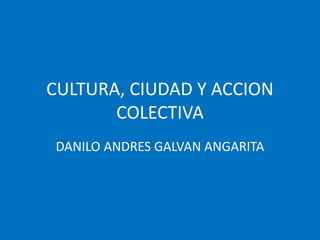 CULTURA, CIUDAD Y ACCION
COLECTIVA
DANILO ANDRES GALVAN ANGARITA
 