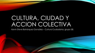 CULTURA, CIUDAD Y
ACCION COLECTIVA
Kevin Steve Bohórquez González – Cultura Ciudadana, grupo 58.
 