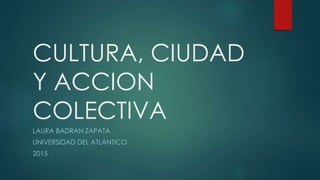 CULTURA, CIUDAD
Y ACCION
COLECTIVA
LAURA BADRAN ZAPATA
UNIVERSIDAD DEL ATLÁNTICO
2015
 
