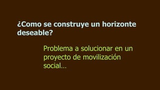 ¿Como se construye un horizonte
deseable?

      Problema a solucionar en un
      proyecto de movilización
      social…
 