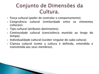    Força cultural (poder de controlar o comportamento);
   Congruência cultural (similaridade entre os elementos
    culturais);
   Tipo cultural (atributos dominantes);
   Continuidade cultural (consistência mantida ao longo do
    tempo);
   Individualidade cultural (caráter singular de cada cultura);
   Clareza cultural (como a cultura é definida, entendida e
    transmitida aos seus membros).
 