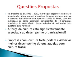    No trabalho da SANTOS (1998), o principal objetivo é explorar o
    impacto da cultura organizacional no desempenho da empresa.
    A pesquisa foi conduzida em quatro Estados do Brasil, com 478
    indivíduos do corpo gerencial, participantes de 13 empresas
    brasileiras do setor têxtil. Neste trabalho são colocadas duas
    questões para reflexão:
   A força da cultura está significativamente
    associada ao desempenho organizacional?

   Empresas com cultura forte podem evidenciar
    melhor desempenho do que aquelas com
    cultura fraca?
 