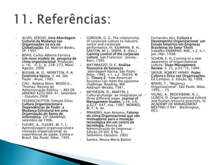    ALVES, SÉRGIO, Uma Abordagem         GORDON, G. G. The relationship           Fernandes dos. Cultura e
    Cultural da Mudança nas               of corporate culture to industry         Desempenho Organizacional: um
    Organizações na era da                sector and corporate                     Estudo Empírico em Empresas
    Globalização, Ed. Makron Books,       performance. In: KILMANN, R. H.;         Brasileiras do Setor Têxtil.
    SP, 1997.                             SAXTON, M. J.; SERPA, R. (Eds.).         trabalho ENANPAD, RAC, v.2, n.1,
   BISPO, Carlos Alberto Ferreira.       Gaining control of the corporate         Jan./Abr. 1998.
    Um novo modelo de pesquisa de         culture. San Francisco : Jossey-        SCHEIN, E. H. Coming to a new
    clima organizacional. Produção,       Bass, 1985.                              awareness of organizational
    v. 16, n. 2, p. 258-273, Maio-       MATARAZZO, D. C. Análise                 culture. Sloan Management
    Agosto. 2006                          financeira de balanços                   Review, n. 25, p.03-16, 1984.
   BUSSAB, W. O.; MORETTIN, P. A.        :abordagem básica. São Paulo :          SROUR, ROBERT HENRY, Poder
    Estatística básica. 4. ed. São        Atlas, 1985. v.1. v.2. OUCHI, W.         Cultura e Ética nas Organizações,
    Paulo : Atual, 1985.                  G. Theory Z : how American               Ed.Campus, 2. Edição, RJ, 1998.
                                          business can meet the Japanese
   CHU , Rebeca Alves; WOOD Jr.,         challenge. Reading, MA :                WOOD, T., ‖Mudança
    Thomaz. Revista de                    Addison-Wesley, 1981.                    Organizacional‖. São Paulo: Atlas,
    Administração Pública — RIO DE                                                 1995. - 75
    JANEIRO 42(5):969-91, Setembro       MEYERSON, D., MARTIN, J.
                                          Cultural change: an integration of      YEUNG, A.; BROCKBANK, R. J.;
    – Outubro 2008                                                                 ULRICH, D. Organizational culture
                                          three different views. Journal of
   FEUERSCHUTTER, Simone Ghisi.          Management Studies, v.24, n.6,           and human resource practices. In:
    Cultura Organizacional e              p.623- 647, nov. 1987. MORAES,           ACADEMY OF MANAGEMENT
    Dependências de Poder: a              W. F. A. de.                             MEETING (1991 : Washington,
    Mudança Estrutural em uma                                                      DC).
    Organização do Ramo de               PINHEIRO, Ivan Antonio. Fatores
    Informática. 20º ENANPAD,             do clima Organizacional que são
    setembro de 1996.                     motivadores para a inovação
                                          tecnológica em um centro de
   FLEURY, A., FLEURY, M. T. L.          tecnologia. Revista de
    Aprendizagem organizacional e         Administração de Empresas –
    inovação organizacional: as           Edição 29 Vol. 8 No. 5,
    experiências de Japão, Coréia e       Setembro-Outubro. 2002
    Brasil. São Paulo: Atlas, 1995.
                                         Santos, Neusa Maria Bastos
 