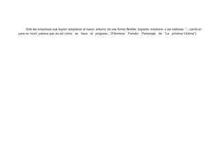 Solo las empresas que logren adaptarse al nuevo entorno de una forma flexible, lograrán sobrevivir y ser exitosas. “....cambi ar
para no morir, parece que es así como se hace el progreso...”(Filomena Ferreto- Personaje de “La próxima Víctima”).
 
