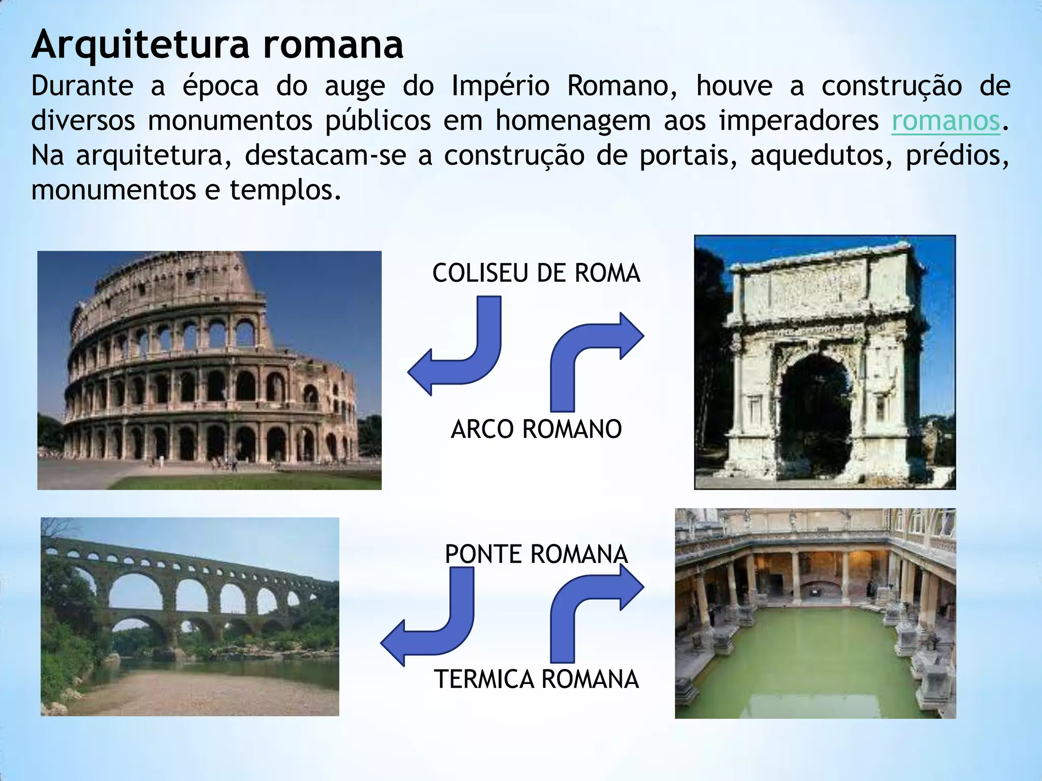 Arquitetura romanaDurante a época do auge do Império Romano, houve a construção de diversos monumentos públicos em homenagem aos imperadores romanos. Na arquitetura, destacam-se a construção de portais, aquedutos, prédios, monumentos e templos.COLISEU DE ROMAARCO ROMANOPONTE ROMANATERMICA ROMANA