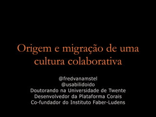 Origem e migração de uma
cultura colaborativa
@fredvanamstel
@usabilidoido
Doutorando na Universidade de Twente
Desenvolvedor da Plataforma Corais
Co-fundador do Instituto Faber-Ludens

 