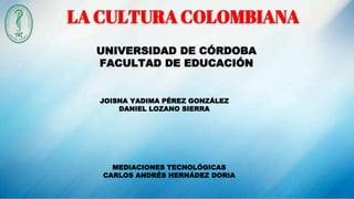 LA CULTURA COLOMBIANA
UNIVERSIDAD DE CÓRDOBA
FACULTAD DE EDUCACIÓN
JOISNA YADIMA PÉREZ GONZÁLEZ
DANIEL LOZANO SIERRA
MEDIACIONES TECNOLÓGICAS
CARLOS ANDRÉS HERNÁDEZ DORIA
 