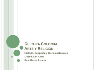 Cultura ColonialArte y Religión Historia, Geografía y Ciencias Sociales Liceo LikanAntai Raúl Osses Álvarez 