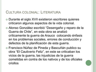 Cultura colonial: LiteraturaDurante el siglo XVII existieron escritores quienes criticaron algunos aspectos de la vida colonial.Alonso González escribió “Desengaño y reparo de la Guerra de Chile”, en esta obra se analizó críticamente la guerra de Arauco  colocando énfasis en los problemas sociales, errores de conducción y defectos de la planificación de esta guerra.Francisco Núñez de Pineda y Bascuñán publico su obra “El Cautiverio Feliz”, en este se criticaban los vicios de la guerra, las injusticias de la guerra cometidas en contra de los nativos y de los oficiales criollos