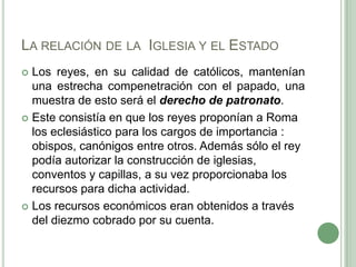 La relación de la  Iglesia y el EstadoLos reyes, en su calidad de católicos, mantenían una estrecha compenetración con el papado, una muestra de esto será el derecho de patronato. Este consistía en que los reyes proponían a Roma los eclesiástico para los cargos de importancia : obispos, canónigos entre otros. Además sólo el rey podía autorizar la construcción de iglesias, conventos y capillas, a su vez proporcionaba los recursos para dicha actividad.Los recursos económicos eran obtenidos a través del diezmo cobrado por su cuenta. 