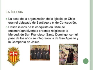 La IglesiaLa base de la organización de la iglesia en Chile eran el obispado de Santiago y el de Concepción.Desde inicios de la conquista en Chile se encontraban diversas ordenes religiosas: la Merced, de San Francisco, Santo Domingo, con el paso de los años se integraron la de San Agustín y la Compañía de Jesús. 