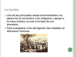 La iglesiaUna de las principales tareas encomendadas a la iglesia fue la conversión a los indígenas y apoyar a la masa mestiza, la cual vivía lejos de sus preceptos.Para evangelizar a los aborígenes mas rebeldes se efectuaron misiones.