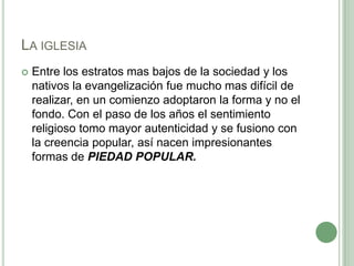 La iglesiaEntre los estratos mas bajos de la sociedad y los nativos la evangelización fue mucho mas difícil de realizar, en un comienzo adoptaron la forma y no el fondo. Con el paso de los años el sentimiento religioso tomo mayor autenticidad y se fusiono con la creencia popular, así nacen impresionantes formas de PIEDAD POPULAR.