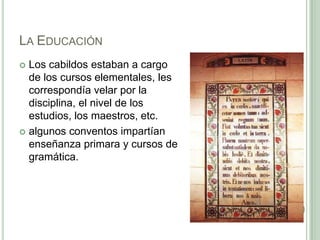 La EducaciónLos cabildos estaban a cargo de los cursos elementales, les correspondía velar por la disciplina, el nivel de los estudios, los maestros, etc.algunos conventos impartían  enseñanza primara y cursos de gramática. 