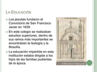 La EducaciónLos jesuitas fundaron el Convictorio de San Francisco Javier en 1639.En este colegio se realizaban estudios superiores, dentro de sus ramos más importantes se encontraban la teología y la filosofía.La educación impartida en esta institución estaba dirigida a los hijos de las familias pudientes de la época. 