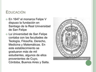 EducaciónEn 1647 el monarca Felipe V dispuso la fundación en Santiago de la Real Universidad de San FelipeLa Universidad de San Felipe contaba con las facultades de Teología, Filosofía, Derecho, Medicina y Matemáticas. En este establecimiento se graduaron más de mil estudiantes, algunos de ellos provenientes de Cuyo, Córdoba, Buenos Aires y Salta. 
